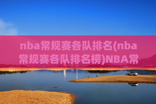 nba常规赛各队排名(nba常规赛各队排名榜)NBA常规赛各队排名(常规赛各队排名榜)