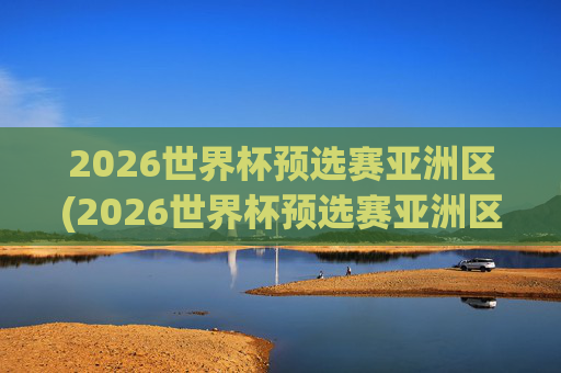 2026世界杯预选赛亚洲区(2026世界杯预选赛亚洲区)