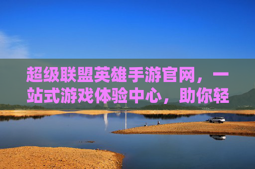 超级联盟英雄手游官网,一站式游戏体验中心,助你轻松开启英雄之旅