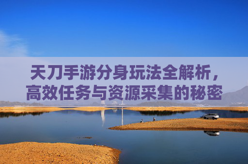 天刀手游分身玩法全解析,高效任务与资源采集的秘密武器,天刀手游分身玩法全解析,高效任务与资源采集的秘密武器