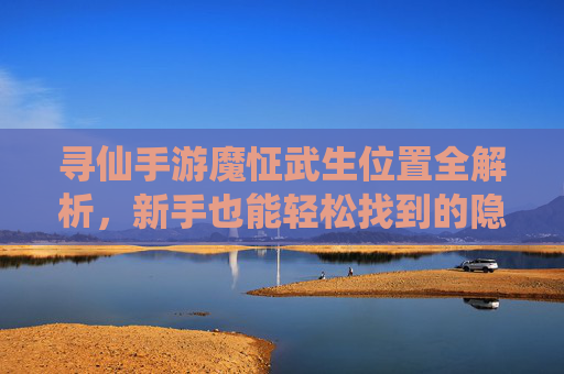 寻仙手游魔怔武生位置全解析,新手也能轻松找到的隐藏武生,寻仙手游魔怔武生位置全解析,新手也能轻松找到的隐藏武生