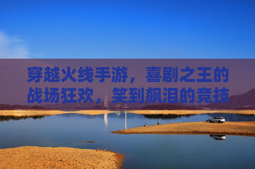 穿越火线手游，喜剧之王的战场狂欢，笑到飙泪的竞技新体验