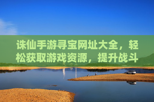 诛仙手游寻宝网址大全，轻松获取游戏资源，提升战斗力的秘籍