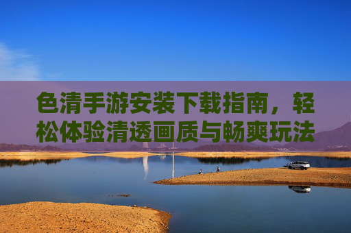 色清手游安装下载指南,轻松体验清透画质与畅爽玩法