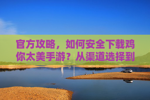 官方攻略,如何安全下载鸡你太美手游?从渠道选择到安装全流程