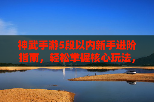神武手游5段以内新手进阶指南,轻松掌握核心玩法,快速提升战力,神武手游新手5段进阶指南,核心玩法与战力提升全解析