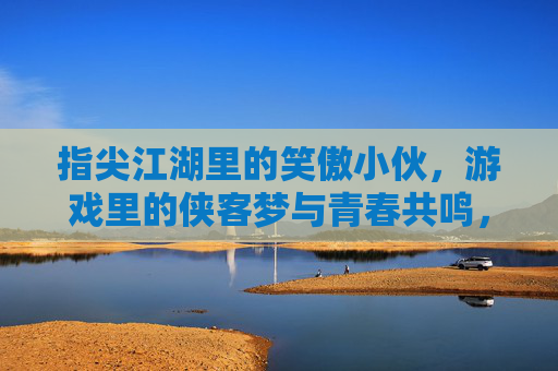 指尖江湖里的笑傲小伙,游戏里的侠客梦与青春共鸣,指尖江湖里的笑傲小伙,游戏侠客梦与青春共鸣