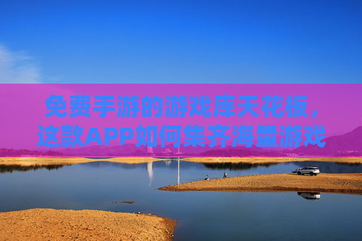 免费手游的游戏库天花板，这款APP如何集齐海量游戏，成为玩家首选？免费手游游戏库天花板，这款APP如何集齐海量游戏成玩家首选？