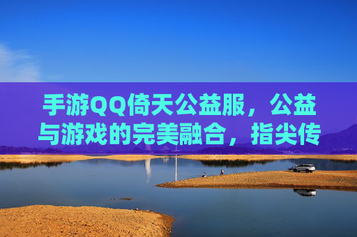 手游QQ倚天公益服,公益与游戏的完美融合,指尖传递温暖的力量