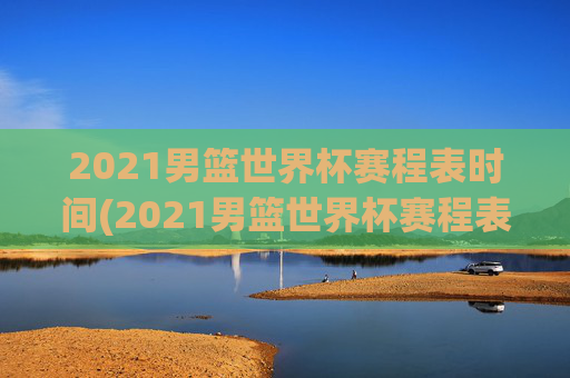 2021男篮世界杯赛程表时间(2021男篮世界杯赛程表时间表格)