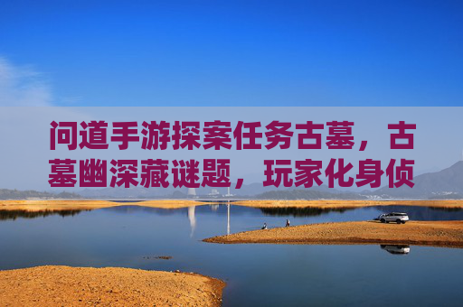 问道手游探案任务古墓,古墓幽深藏谜题,玩家化身侦探解谜寻宝,问道手游探案古墓,古墓幽深藏谜题,玩家化身侦探解谜寻宝