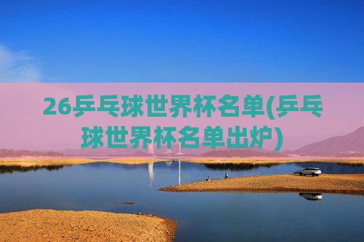 26乒乓球世界杯名单(乒乓球世界杯名单出炉)