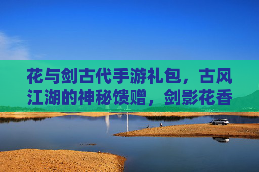 花与剑古代手游礼包,古风江湖的神秘馈赠,剑影花香的数字礼遇,花与剑古代手游礼包,古风江湖的神秘馈赠,剑影花香的数字礼遇