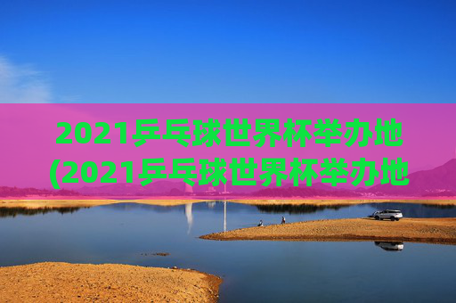 2021乒乓球世界杯举办地(2021乒乓球世界杯举办地点)