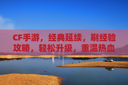 CF手游，经典延续，刷经验攻略，轻松升级，重温热血战场！