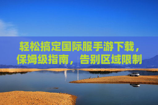 轻松搞定国际服手游下载,保姆级指南,告别区域限制,畅玩全球热门游戏