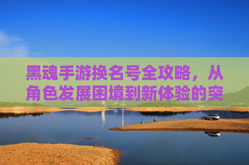 黑魂手游换名号全攻略,从角色发展困境到新体验的突破,黑魂手游换名号全攻略,从角色发展困境到新体验的突破