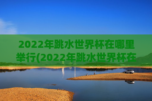 2022年跳水世界杯在哪里举行(2022年跳水世界杯在哪里举行的)