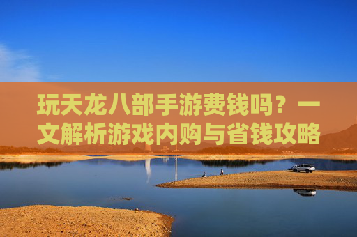 玩天龙八部手游费钱吗？一文解析游戏内购与省钱攻略