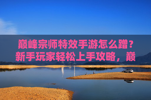 巅峰宗师特效手游怎么蹭？新手玩家轻松上手攻略，巅峰宗师特效手游怎么蹭？新手玩家轻松上手攻略