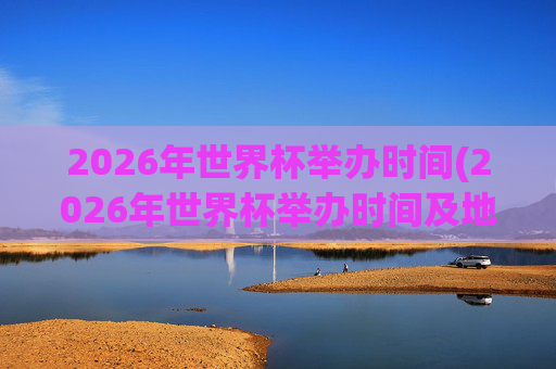 2026年世界杯举办时间(2026年世界杯举办时间及地点)2026年世界杯举办时间及地点