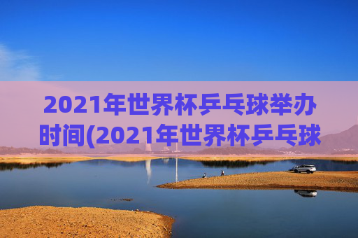 2021年世界杯乒乓球举办时间(2021年世界杯乒乓球举办时间表)