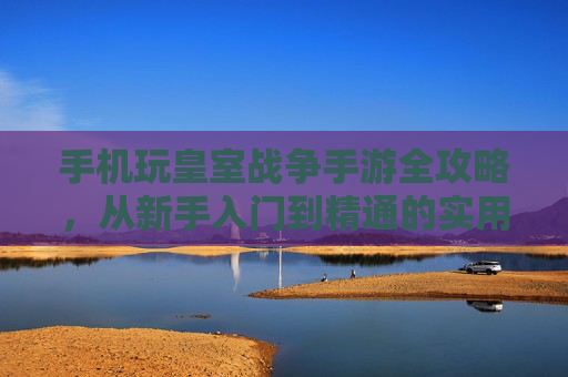手机玩皇室战争手游全攻略，从新手入门到精通的实用技巧