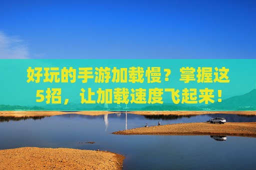 好玩的手游加载慢?掌握这5招,让加载速度飞起来!