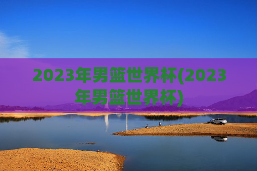 2023年男篮世界杯(2023年男篮世界杯)