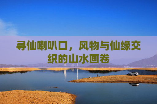 寻仙喇叭口,风物与仙缘交织的山水画卷