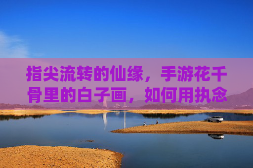 指尖流转的仙缘,手游花千骨里的白子画,如何用执念与守护,温暖你的心?指尖流转的仙缘,手游花千骨里的白子画,如何用执念与守护,温暖你的心?