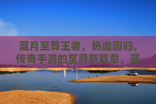 蓝月至尊王者，热血回归，传奇手游的至尊新篇章，蓝月至尊王者，热血回归，传奇手游的至尊新篇章