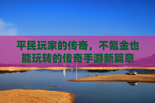 平民玩家的传奇,不氪金也能玩转的传奇手游新篇章