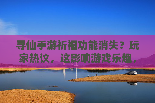 寻仙手游祈福功能消失？玩家热议，这影响游戏乐趣，官方回应来了？寻仙手游祈福功能消失引热议，官方回应游戏乐趣影响？