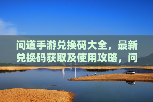 问道手游兑换码大全,最新兑换码获取及使用攻略,问道手游兑换码大全,最新兑换码获取及使用攻略