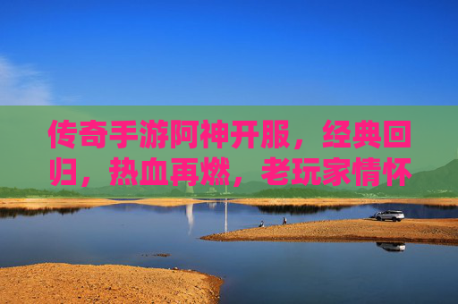 传奇手游阿神开服,经典回归,热血再燃,老玩家情怀与新玩家入坑指南
