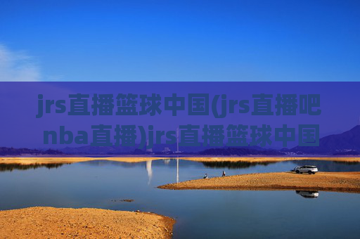 jrs直播篮球中国(jrs直播吧nba直播)jrs直播篮球中国，jrs直播吧nba直播平台概览