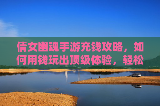 倩女幽魂手游充钱攻略,如何用钱玩出顶级体验,轻松享受游戏乐趣?倩女幽魂手游充钱攻略,如何用钱玩出顶级体验,轻松享受游戏乐趣?