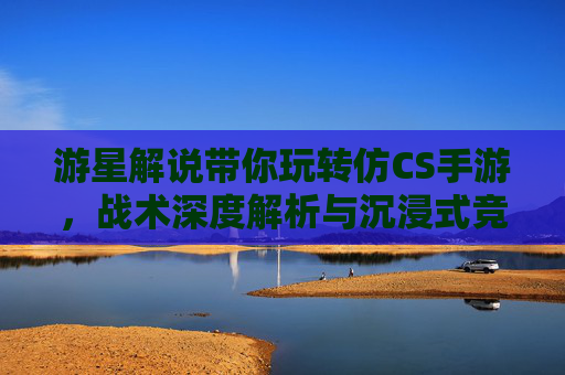 游星解说带你玩转仿CS手游,战术深度解析与沉浸式竞技体验,游星解说带你玩转仿CS手游,战术深度解析与沉浸式竞技体验