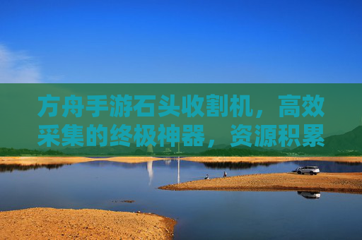 方舟手游石头收割机,高效采集的终极神器,资源积累的加速器
