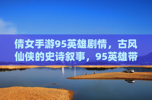 倩女手游95英雄剧情，古风仙侠的史诗叙事，95英雄带你重温经典与新生，倩女手游95英雄剧情，古风仙侠的史诗叙事，重温经典与新生