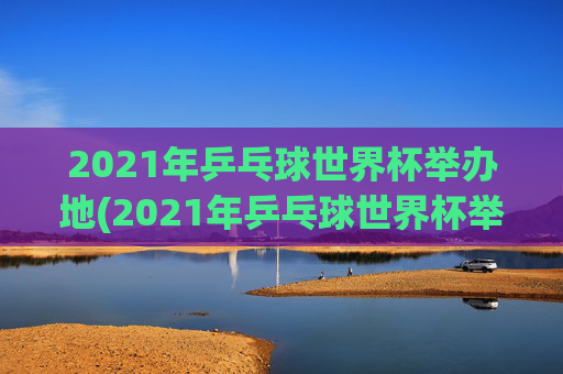 2021年乒乓球世界杯举办地(2021年乒乓球世界杯举办地点)2021年乒乓球世界杯举办地（2021年乒乓球世界杯举办地点）
