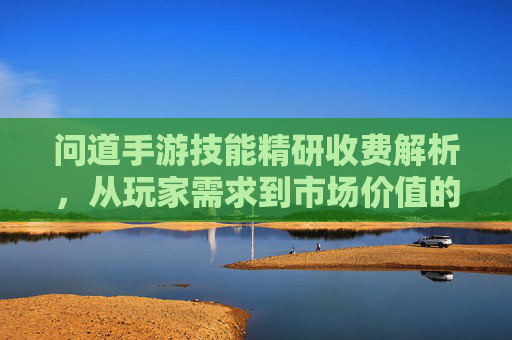 问道手游技能精研收费解析,从玩家需求到市场价值的深度探讨,问道手游技能精研收费解析,从玩家需求到市场价值的深度探讨