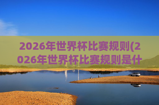 2026年世界杯比赛规则(2026年世界杯比赛规则是什么)