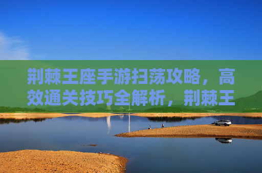 荆棘王座手游扫荡攻略,高效通关技巧全解析,荆棘王座手游扫荡攻略,高效通关技巧全解析