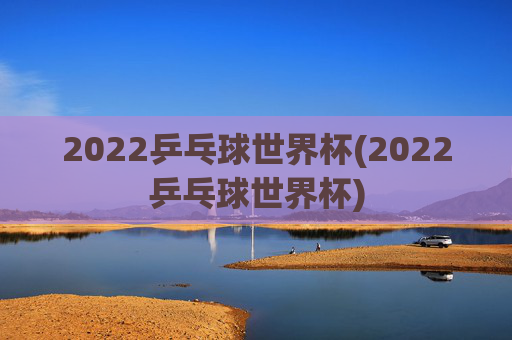 2022乒乓球世界杯(2022乒乓球世界杯)