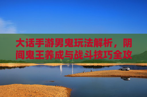 大话手游男鬼玩法解析,阴间鬼王养成与战斗技巧全攻略