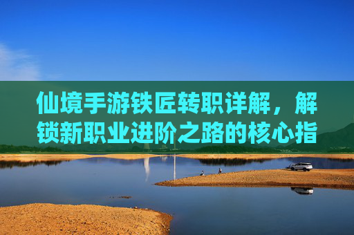 仙境手游铁匠转职详解,解锁新职业进阶之路的核心指南,仙境手游铁匠转职详解,解锁新职业进阶之路的核心指南