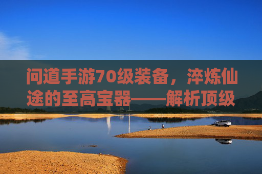 问道手游70级装备,淬炼仙途的至高宝器——解析顶级战力的核心所在