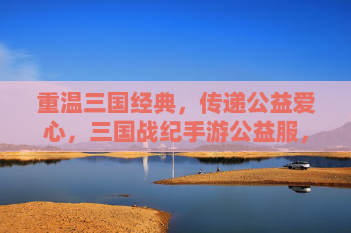 重温三国经典,传递公益爱心,三国战纪手游公益服,让热血与善意同行